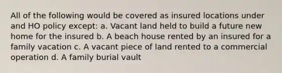 All of the following would be covered as insured locations under and HO policy except: a. Vacant land held to build a future new home for the insured b. A beach house rented by an insured for a family vacation c. A vacant piece of land rented to a commercial operation d. A family burial vault