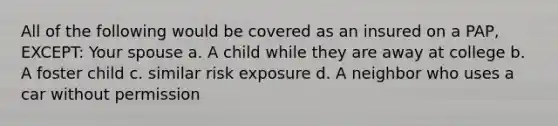 All of the following would be covered as an insured on a PAP, EXCEPT: Your spouse a. A child while they are away at college b. A foster child c. similar risk exposure d. A neighbor who uses a car without permission