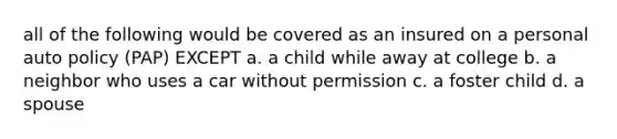 all of the following would be covered as an insured on a personal auto policy (PAP) EXCEPT a. a child while away at college b. a neighbor who uses a car without permission c. a foster child d. a spouse