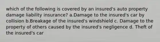 which of the following is covered by an insured's auto property damage liability insurance? a.Damage to the insured's car by collision b.Breakage of the insured's windshield c. Damage to the property of others caused by the insured's negligence d. Theft of the insured's car