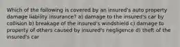 Which of the following is covered by an insured's auto property damage liability insurance? a) damage to the insured's car by collision b) breakage of the insured's windshield c) damage to property of others caused by insured's negligence d) theft of the insured's car