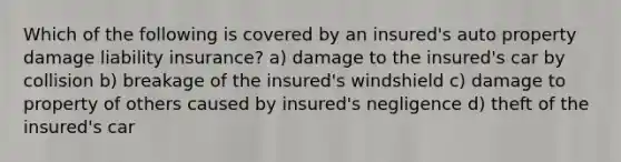 Which of the following is covered by an insured's auto property damage liability insurance? a) damage to the insured's car by collision b) breakage of the insured's windshield c) damage to property of others caused by insured's negligence d) theft of the insured's car