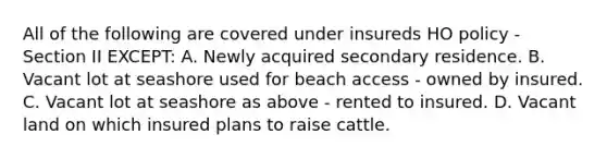 All of the following are covered under insureds HO policy - Section II EXCEPT: A. Newly acquired secondary residence. B. Vacant lot at seashore used for beach access - owned by insured. C. Vacant lot at seashore as above - rented to insured. D. Vacant land on which insured plans to raise cattle.