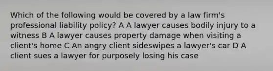 Which of the following would be covered by a law firm's professional liability policy? A A lawyer causes bodily injury to a witness B A lawyer causes property damage when visiting a client's home C An angry client sideswipes a lawyer's car D A client sues a lawyer for purposely losing his case