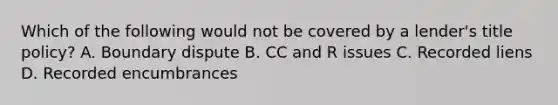 Which of the following would not be covered by a lender's title policy? A. Boundary dispute B. CC and R issues C. Recorded liens D. Recorded encumbrances