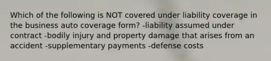 Which of the following is NOT covered under liability coverage in the business auto coverage form? -liability assumed under contract -bodily injury and property damage that arises from an accident -supplementary payments -defense costs