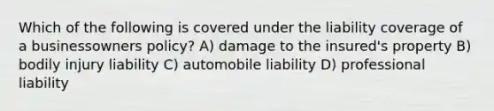 Which of the following is covered under the liability coverage of a businessowners policy? A) damage to the insured's property B) bodily injury liability C) automobile liability D) professional liability