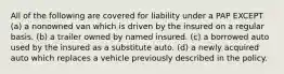 All of the following are covered for liability under a PAP EXCEPT (a) a nonowned van which is driven by the insured on a regular basis. (b) a trailer owned by named insured. (c) a borrowed auto used by the insured as a substitute auto. (d) a newly acquired auto which replaces a vehicle previously described in the policy.