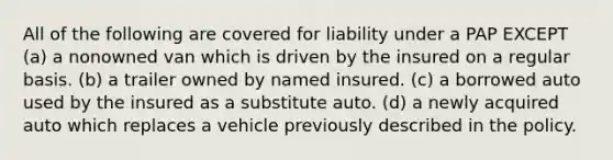 All of the following are covered for liability under a PAP EXCEPT (a) a nonowned van which is driven by the insured on a regular basis. (b) a trailer owned by named insured. (c) a borrowed auto used by the insured as a substitute auto. (d) a newly acquired auto which replaces a vehicle previously described in the policy.