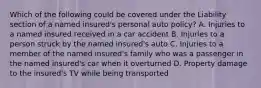 Which of the following could be covered under the Liability section of a named insured's personal auto policy? A. Injuries to a named insured received in a car accident B. Injuries to a person struck by the named insured's auto C. Injuries to a member of the named insured's family who was a passenger in the named insured's car when it overturned D. Property damage to the insured's TV while being transported