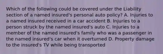 Which of the following could be covered under the Liability section of a named insured's personal auto policy? A. Injuries to a named insured received in a car accident B. Injuries to a person struck by the named insured's auto C. Injuries to a member of the named insured's family who was a passenger in the named insured's car when it overturned D. Property damage to the insured's TV while being transported