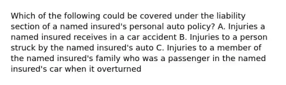 Which of the following could be covered under the liability section of a named insured's personal auto policy? A. Injuries a named insured receives in a car accident B. Injuries to a person struck by the named insured's auto C. Injuries to a member of the named insured's family who was a passenger in the named insured's car when it overturned