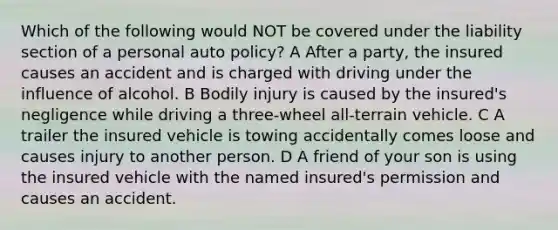 Which of the following would NOT be covered under the liability section of a personal auto policy? A After a party, the insured causes an accident and is charged with driving under the influence of alcohol. B Bodily injury is caused by the insured's negligence while driving a three-wheel all-terrain vehicle. C A trailer the insured vehicle is towing accidentally comes loose and causes injury to another person. D A friend of your son is using the insured vehicle with the named insured's permission and causes an accident.