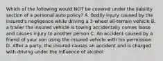 Which of the following would NOT be covered under the liability section of a personal auto policy? A. Bodily injury caused by the insured's negligence while driving a 3-wheel all-terrain vehicle B. a trailer the insured vehicle is towing accidentally comes loose and causes injury to another person C. An accident caused by a friend of your son using the insured vehicle with his permission D. After a party, the insured causes an accident and is charged with driving under the influence of alcohol