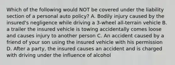 Which of the following would NOT be covered under the liability section of a personal auto policy? A. Bodily injury caused by the insured's negligence while driving a 3-wheel all-terrain vehicle B. a trailer the insured vehicle is towing accidentally comes loose and causes injury to another person C. An accident caused by a friend of your son using the insured vehicle with his permission D. After a party, the insured causes an accident and is charged with driving under the influence of alcohol