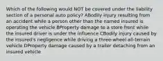 Which of the following would NOT be covered under the liability section of a personal auto policy? ABodily injury resulting from an accident while a person other than the named insured is operating the vehicle BProperty damage to a store front while the insured driver is under the influence CBodily injury caused by the insured's negligence while driving a three-wheel all-terrain vehicle DProperty damage caused by a trailer detaching from an insured vehicle