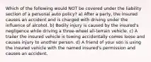 Which of the following would NOT be covered under the liability section of a personal auto policy? a) After a party, the insured causes an accident and is charged with driving under the influence of alcohol. b) Bodily injury is caused by the insured's negligence while driving a three-wheel all-terrain vehicle. c) A trailer the insured vehicle is towing accidentally comes loose and causes injury to another person. d) A friend of your son is using the insured vehicle with the named insured's permission and causes an accident.