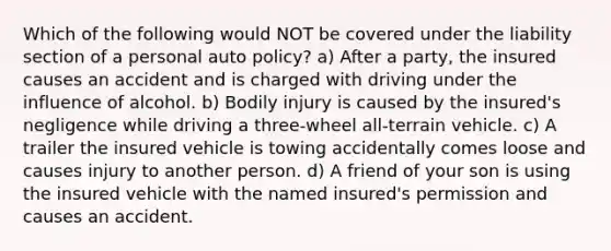 Which of the following would NOT be covered under the liability section of a personal auto policy? a) After a party, the insured causes an accident and is charged with driving under the influence of alcohol. b) Bodily injury is caused by the insured's negligence while driving a three-wheel all-terrain vehicle. c) A trailer the insured vehicle is towing accidentally comes loose and causes injury to another person. d) A friend of your son is using the insured vehicle with the named insured's permission and causes an accident.