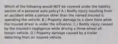 Which of the following would NOT be covered under the liability section of a personal auto policy? A.) Bodily injury resulting from an accident while a person other than the named insured is operating the vehicle. B.) Property damage to a store front while the insured driver is under the influence. C.) Bodily injury caused by the insured's negligence while driving a three-wheel all-terrain vehicle. D.) Property damage caused by a trailer detaching from an insured vehicle.