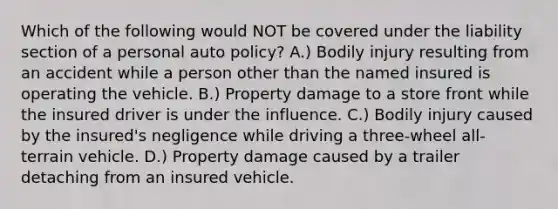 Which of the following would NOT be covered under the liability section of a personal auto policy? A.) Bodily injury resulting from an accident while a person other than the named insured is operating the vehicle. B.) Property damage to a store front while the insured driver is under the influence. C.) Bodily injury caused by the insured's negligence while driving a three-wheel all-terrain vehicle. D.) Property damage caused by a trailer detaching from an insured vehicle.