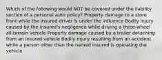 Which of the following would NOT be covered under the liability section of a personal auto policy? Property damage to a store front while the insured driver is under the influence Bodily injury caused by the insured's negligence while driving a three-wheel all-terrain vehicle Property damage caused by a trailer detaching from an insured vehicle Bodily injury resulting from an accident while a person other than the named insured is operating the vehicle