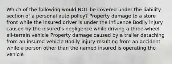 Which of the following would NOT be covered under the liability section of a personal auto policy? Property damage to a store front while the insured driver is under the influence Bodily injury caused by the insured's negligence while driving a three-wheel all-terrain vehicle Property damage caused by a trailer detaching from an insured vehicle Bodily injury resulting from an accident while a person other than the named insured is operating the vehicle