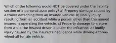 Which of the following would NOT be covered under the liability section of a personal auto policy? a) Property damage caused by a trailer detaching from an insured vehicle. b) Bodily injury resulting from an accident while a person other than the named insured is operating the vehicle. c) Property damage to a store from while the insured driver is under the influence. d) Bodily injury caused by the insured's negligence while driving a three-wheel-all terrain vehicle.