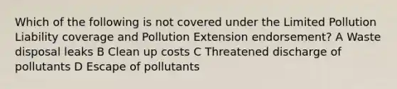 Which of the following is not covered under the Limited Pollution Liability coverage and Pollution Extension endorsement? A Waste disposal leaks B Clean up costs C Threatened discharge of pollutants D Escape of pollutants