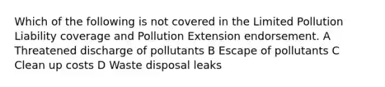 Which of the following is not covered in the Limited Pollution Liability coverage and Pollution Extension endorsement. A Threatened discharge of pollutants B Escape of pollutants C Clean up costs D Waste disposal leaks