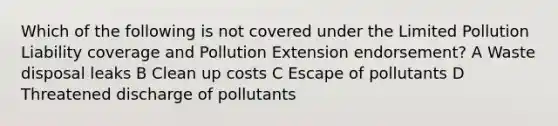 Which of the following is not covered under the Limited Pollution Liability coverage and Pollution Extension endorsement? A Waste disposal leaks B Clean up costs C Escape of pollutants D Threatened discharge of pollutants