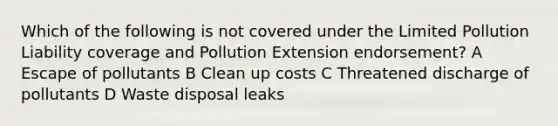 Which of the following is not covered under the Limited Pollution Liability coverage and Pollution Extension endorsement? A Escape of pollutants B Clean up costs C Threatened discharge of pollutants D Waste disposal leaks