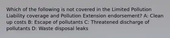 Which of the following is not covered in the Limited Pollution Liability coverage and Pollution Extension endorsement? A: Clean up costs B: Escape of pollutants C: Threatened discharge of pollutants D: Waste disposal leaks