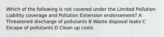 Which of the following is not covered under the Limited Pollution Liability coverage and Pollution Extension endorsement? A Threatened discharge of pollutants B Waste disposal leaks C Escape of pollutants D Clean up costs