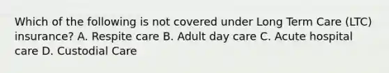 Which of the following is not covered under Long Term Care (LTC) insurance? A. Respite care B. Adult day care C. Acute hospital care D. Custodial Care