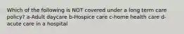 Which of the following is NOT covered under a long term care policy? a-Adult daycare b-Hospice care c-home health care d-acute care in a hospital