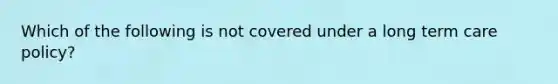 Which of the following is not covered under a long term care policy?