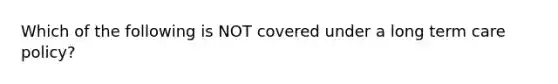 Which of the following is NOT covered under a long term care policy?