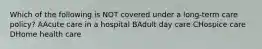 Which of the following is NOT covered under a long-term care policy? AAcute care in a hospital BAdult day care CHospice care DHome health care