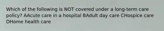 Which of the following is NOT covered under a <a href='https://www.questionai.com/knowledge/kbgocJrCsW-long-term-care' class='anchor-knowledge'>long-term care</a> policy? AAcute care in a hospital BAdult <a href='https://www.questionai.com/knowledge/kTKwdA2bAW-day-care' class='anchor-knowledge'>day care</a> CHospice care DHome health care