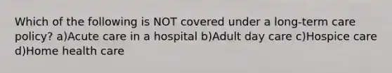 Which of the following is NOT covered under a long-term care policy? a)Acute care in a hospital b)Adult day care c)Hospice care d)Home health care