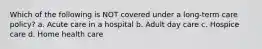 Which of the following is NOT covered under a long-term care policy? a. Acute care in a hospital b. Adult day care c. Hospice care d. Home health care