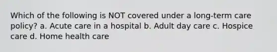 Which of the following is NOT covered under a long-term care policy? a. Acute care in a hospital b. Adult day care c. Hospice care d. Home health care