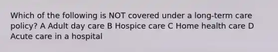 Which of the following is NOT covered under a long-term care policy? A Adult day care B Hospice care C Home health care D Acute care in a hospital