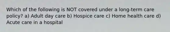 Which of the following is NOT covered under a long-term care policy? a) Adult day care b) Hospice care c) Home health care d) Acute care in a hospital