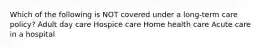 Which of the following is NOT covered under a long-term care policy? Adult day care Hospice care Home health care Acute care in a hospital