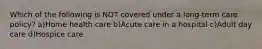 Which of the following is NOT covered under a long-term care policy? a)Home health care b)Acute care in a hospital c)Adult day care d)Hospice care