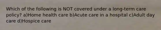 Which of the following is NOT covered under a long-term care policy? a)Home health care b)Acute care in a hospital c)Adult day care d)Hospice care