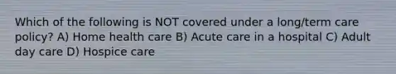 Which of the following is NOT covered under a long/term care policy? A) Home health care B) Acute care in a hospital C) Adult day care D) Hospice care