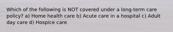 Which of the following is NOT covered under a long-term care policy? a) Home health care b) Acute care in a hospital c) Adult day care d) Hospice care