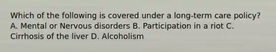 Which of the following is covered under a long-term care policy? A. Mental or Nervous disorders B. Participation in a riot C. Cirrhosis of the liver D. Alcoholism